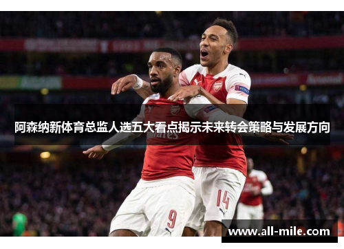 阿森纳新体育总监人选五大看点揭示未来转会策略与发展方向