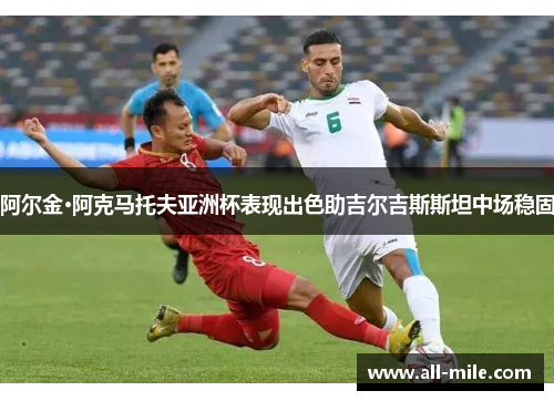 阿尔金·阿克马托夫亚洲杯表现出色助吉尔吉斯斯坦中场稳固 阿尔金·阿克马托夫亚洲杯表现出色助吉尔吉斯斯坦中场稳固