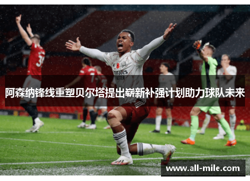 阿森纳锋线重塑贝尔塔提出崭新补强计划助力球队未来 阿森纳锋线重塑贝尔塔提出崭新补强计划助力球队未来